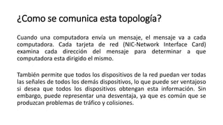 ¿Como se comunica esta topología?
Cuando una computadora envía un mensaje, el mensaje va a cada
computadora. Cada tarjeta de red (NIC-Network Interface Card)
examina cada dirección del mensaje para determinar a que
computadora esta dirigido el mismo.
También permite que todos los dispositivos de la red puedan ver todas
las señales de todos los demás dispositivos, lo que puede ser ventajoso
si desea que todos los dispositivos obtengan esta información. Sin
embargo, puede representar una desventaja, ya que es común que se
produzcan problemas de tráfico y colisiones.
 