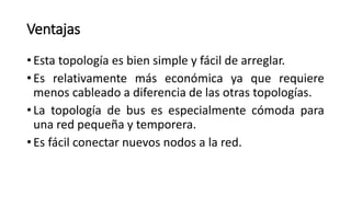 Ventajas
• Esta topología es bien simple y fácil de arreglar.
• Es relativamente más económica ya que requiere
menos cableado a diferencia de las otras topologías.
• La topología de bus es especialmente cómoda para
una red pequeña y temporera.
• Es fácil conectar nuevos nodos a la red.
 