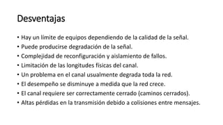 Desventajas
• Hay un límite de equipos dependiendo de la calidad de la señal.
• Puede producirse degradación de la señal.
• Complejidad de reconfiguración y aislamiento de fallos.
• Limitación de las longitudes físicas del canal.
• Un problema en el canal usualmente degrada toda la red.
• El desempeño se disminuye a medida que la red crece.
• El canal requiere ser correctamente cerrado (caminos cerrados).
• Altas pérdidas en la transmisión debido a colisiones entre mensajes.
 