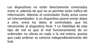 Los dispositivos no están directamente conectados
entre sí, además de que no se permite tanto tráfico de
información. Además el controlador (hub) actúa como
un intercambiador: si un dispositivo quiere enviar datos
a otro, envía los datos al controlador, que los
retransmite al dispositivo final. Y La fiabilidad de este
tipo de red es que el mal funcionamiento de un
ordenador no afecta en nada a la red entera, puesto
que cada ordenar se conecta independientemente del
hub.
 