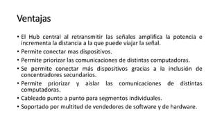 Ventajas
• El Hub central al retransmitir las señales amplifica la potencia e
incrementa la distancia a la que puede viajar la señal.
• Permite conectar mas dispositivos.
• Permite priorizar las comunicaciones de distintas computadoras.
• Se permite conectar más dispositivos gracias a la inclusión de
concentradores secundarios.
• Permite priorizar y aislar las comunicaciones de distintas
computadoras.
• Cableado punto a punto para segmentos individuales.
• Soportado por multitud de vendedores de software y de hardware.
 