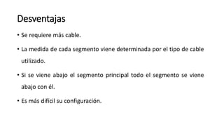 Desventajas
• Se requiere más cable.
• La medida de cada segmento viene determinada por el tipo de cable
utilizado.
• Si se viene abajo el segmento principal todo el segmento se viene
abajo con él.
• Es más difícil su configuración.
 