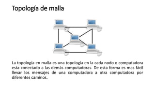 Topología de malla
La topología en malla es una topología en la cada nodo o computadora
esta conectado a las demás computadoras. De esta forma es mas fácil
llevar los mensajes de una computadora a otra computadora por
diferentes caminos.
 