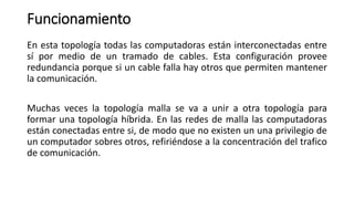 Funcionamiento
En esta topología todas las computadoras están interconectadas entre
sí por medio de un tramado de cables. Esta configuración provee
redundancia porque si un cable falla hay otros que permiten mantener
la comunicación.
Muchas veces la topología malla se va a unir a otra topología para
formar una topología híbrida. En las redes de malla las computadoras
están conectadas entre si, de modo que no existen un una privilegio de
un computador sobres otros, refiriéndose a la concentración del trafico
de comunicación.
 
