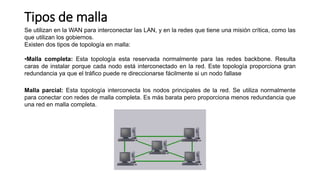 Tipos de malla
Se utilizan en la WAN para interconectar las LAN, y en la redes que tiene una misión crítica, como las
que utilizan los gobiernos.
Existen dos tipos de topología en malla:
•Malla completa: Esta topología esta reservada normalmente para las redes backbone. Resulta
caras de instalar porque cada nodo está interconectado en la red. Este topología proporciona gran
redundancia ya que el tráfico puede re direccionarse fácilmente si un nodo fallase
Malla parcial: Esta topología interconecta los nodos principales de la red. Se utiliza normalmente
para conectar con redes de malla completa. Es más barata pero proporciona menos redundancia que
una red en malla completa.
 