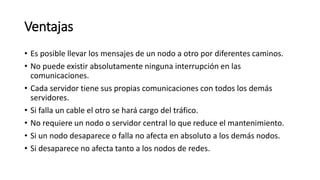 Ventajas
• Es posible llevar los mensajes de un nodo a otro por diferentes caminos.
• No puede existir absolutamente ninguna interrupción en las
comunicaciones.
• Cada servidor tiene sus propias comunicaciones con todos los demás
servidores.
• Si falla un cable el otro se hará cargo del tráfico.
• No requiere un nodo o servidor central lo que reduce el mantenimiento.
• Si un nodo desaparece o falla no afecta en absoluto a los demás nodos.
• Si desaparece no afecta tanto a los nodos de redes.
 