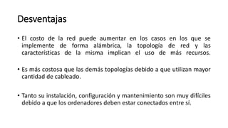 Desventajas
• El costo de la red puede aumentar en los casos en los que se
implemente de forma alámbrica, la topología de red y las
características de la misma implican el uso de más recursos.
• Es más costosa que las demás topologías debido a que utilizan mayor
cantidad de cableado.
• Tanto su instalación, configuración y mantenimiento son muy difíciles
debido a que los ordenadores deben estar conectados entre sí.
 