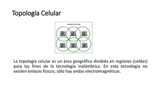 Topología Celular
La topología celular es un área geográfica dividida en regiones (celdas)
para los fines de la tecnología inalámbrica. En esta tecnología no
existen enlaces físicos; sólo hay ondas electromagnéticas.
 