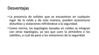 Desventajas
• La presencia de señales que se encuentran en cualquier
lugar de la celda y de esta manera, pueden ocasionarse
disturbios y violaciones refiriéndose a la seguridad.
• Como norma, las topologías basadas en celdas se integran
con otras topologías, ya sea que usen la atmósfera o los
satélites, o cual da paso a las violaciones de la seguridad
 