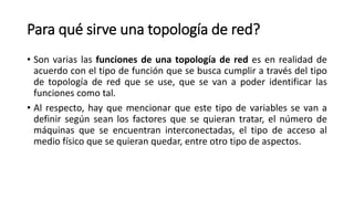 Para qué sirve una topología de red?
• Son varias las funciones de una topología de red es en realidad de
acuerdo con el tipo de función que se busca cumplir a través del tipo
de topología de red que se use, que se van a poder identificar las
funciones como tal.
• Al respecto, hay que mencionar que este tipo de variables se van a
definir según sean los factores que se quieran tratar, el número de
máquinas que se encuentran interconectadas, el tipo de acceso al
medio físico que se quieran quedar, entre otro tipo de aspectos.
 