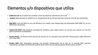 Elementos y/o dispositivos que utiliza
• Cable de red: es el medio de conexión entre los distintos elementos de la red
• Switch: Básicamente un switch es un componente de la red que permite conectar más de dos elementos.
• Red WiFi: Una red WiFi es una red Wireless (sin cable), que trabaja bajo los protocolos WiFi (802.11, en sus
diferentes versiones).
• Tarjeta PCI WiFi: Hay bastante variedad de modelos, pero todos tienen en común que utilizan un slot PCI
para conectarse al ordenador.
• Access Point: Un Access Point (punto de acceso) es un elemento que permite interconectar redes Ethernet
con redes Wifi.
• Router Wifi: Este dispositivo permite una amplia configuración de la red. En su versión WiFi permite
conectarse a él tanto vía Ethernet (suelen tener entre uno y cuatro puertos RJ-45) como vía WiFi.
 