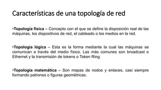 Características de una topología de red
•Topología física – Concepto con el que se define la disposición real de las
máquinas, los dispositivos de red, el cableado o los medios en la red.
•Topología lógica – Esta es la forma mediante la cual las máquinas se
comunican a través del medio físico. Las más comunes son broadcast o
Ethernet y la transmisión de tokens o Token Ring.
•Topología matemática – Son mapas de nodos y enlaces, casi siempre
formando patrones o figuras geométricas.
 