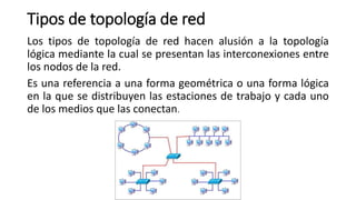 Tipos de topología de red
Los tipos de topología de red hacen alusión a la topología
lógica mediante la cual se presentan las interconexiones entre
los nodos de la red.
Es una referencia a una forma geométrica o una forma lógica
en la que se distribuyen las estaciones de trabajo y cada uno
de los medios que las conectan.
 