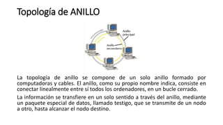 Topología de ANILLO
La topología de anillo se compone de un solo anillo formado por
computadoras y cables. El anillo, como su propio nombre indica, consiste en
conectar linealmente entre sí todos los ordenadores, en un bucle cerrado.
La información se transfiere en un solo sentido a través del anillo, mediante
un paquete especial de datos, llamado testigo, que se transmite de un nodo
a otro, hasta alcanzar el nodo destino.
 