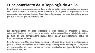 Funcionamiento de la Topología de Anillo
Su principio de funcionamiento se basa en la conexiòn a las computadoras con un
solo cable en forma de circulo, a diferencia de la topología bus, las puntas no están
conectadas con un terminados. Todas las señales pasan en una dirección y pasan
por todas las computadoras de la red.
Las computadoras en esta topología lo que hacen es mejorar la señal,
retransmitiéndola a la próxima computadora evitando que llegue débil dicha señal.
La falla de una computadora puede tener dañar profundamente sobre el
funcionamiento de la red.
En este tipo de red la comunicación se da por el paso de un token o testigo, que se
puede conceptualizar como un cartero que pasa recogiendo y entregando paquetes
de información, de esta manera se evitan eventuales pérdidas de información
debidas a colisiones.
 