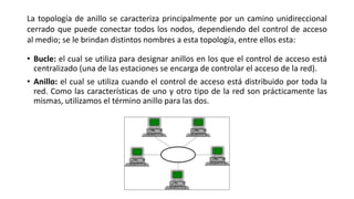 • Bucle: el cual se utiliza para designar anillos en los que el control de acceso está
centralizado (una de las estaciones se encarga de controlar el acceso de la red).
• Anillo: el cual se utiliza cuando el control de acceso está distribuido por toda la
red. Como las características de uno y otro tipo de la red son prácticamente las
mismas, utilizamos el término anillo para las dos.
La topología de anillo se caracteriza principalmente por un camino unidireccional
cerrado que puede conectar todos los nodos, dependiendo del control de acceso
al medio; se le brindan distintos nombres a esta topología, entre ellos esta:
 