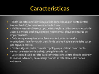    - Todas las estaciones de trabajo están conectadas a un punto central
    (concentrador), formando una estrella física.
   - Habitualmente sobre este tipo de topología se utiliza como método de
    acceso al medio poolling, siendo el nodo central el que se encarga de
    implementarlo.
   - Cada vez que se quiere establecer comunicación entre dos
    ordenadores, la información transferida de uno hacia el otro debe pasar
    por el punto central.
   - Existen algunas redes con esta topología que utilizan como punto
    central una estación de trabajo que gobierna la red.
   - La velocidad suele ser alta para comunicaciones entre el nodo central y
    los nodos extremos, pero es baja cuando se establece entre nodos
    extremos.
 