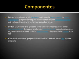    Router: es un dispositivo de hardware usado para la interconexión de redes
    informáticas que permite asegurar el direccionamiento de paquetes de datos
    entre ellas o determinar la mejor ruta que deben tomar

   Switch: Es un dispositivo que tiene como funcion interconectar dos o más
    segmentos de red, de manera similar a los puentes de red, pasando datos de un
    segmento a otro de acuerdo con la dirección MAC de destino de las tramas en la
    red.

   HUB: es un dispositivo que permite centralizar el cableado de una red y poder
    ampliarla.
 