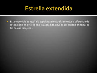    Esta topologia es igual a la topologia en estrella solo que a diferencia de
    la topologia en estrella en esta cada nodo puede ser el nodo principal de
    las demas maquinas.
 