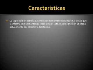    La topología en estrella extendida es sumamente jerárquica, y busca que
    la información se mantenga local. Esta es la forma de conexión utilizada
    actualmente por el sistema telefónico.
 