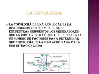    La topología de una red local es la
    distribución física en la cual se
    encuentran dispuestos los ordenadores
    que la componen. Hay que tener en cuenta
    un número de factores para determinar
    qué topología es la más apropiada para
    una situación dada
 