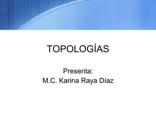 TOPOLOGÍAS Presenta: M.C. Karina Raya Díaz 