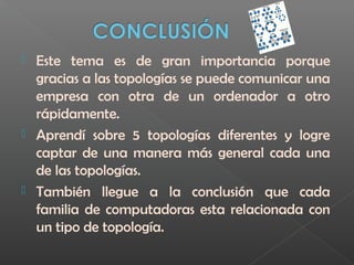  Este tema es de gran importancia porque
gracias a las topologías se puede comunicar una
empresa con otra de un ordenador a otro
rápidamente.
 Aprendí sobre 5 topologías diferentes y logre
captar de una manera más general cada una
de las topologías.
 También llegue a la conclusión que cada
familia de computadoras esta relacionada con
un tipo de topología.
 