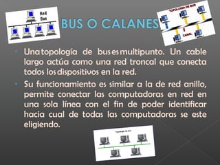 • Una topología de bus es multipunto. Un cable
largo actúa como una red troncal que conecta
todos los dispositivos en la red.
• Su funcionamiento es similar a la de red anillo,
permite conectar las computadoras en red en
una sola línea con el fin de poder identificar
hacia cual de todas las computadoras se este
eligiendo.
 