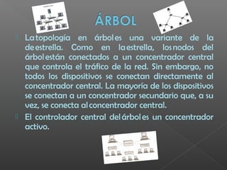  La topología en árbol es una variante de la
de estrella. Como en la estrella, los nodos del
árbol están conectados a un concentrador central
que controla el tráfico de la red. Sin embargo, no
todos los dispositivos se conectan directamente al
concentrador central. La mayoría de los dispositivos
se conectan a un concentrador secundario que, a su
vez, se conecta al concentrador central.
 El controlador central del árbol es un concentrador
activo.
 