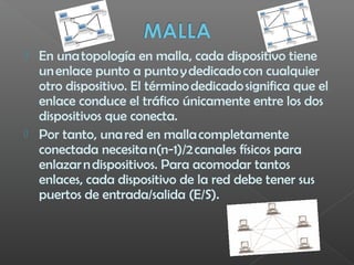 En una topología en malla, cada dispositivo tiene
un enlace punto a punto y dedicado con cualquier
otro dispositivo. El término dedicado significa que el
enlace conduce el tráfico únicamente entre los dos
dispositivos que conecta.
 Por tanto, una red en malla completamente
conectada necesita n(n-1)/2 canales físicos para
enlazar n dispositivos. Para acomodar tantos
enlaces, cada dispositivo de la red debe tener sus
puertos de entrada/salida (E/S).
 