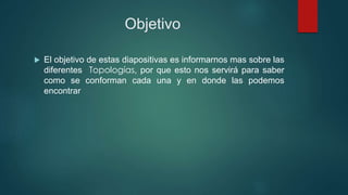 Objetivo
 El objetivo de estas diapositivas es informarnos mas sobre las
diferentes Topologías, por que esto nos servirá para saber
como se conforman cada una y en donde las podemos
encontrar
 