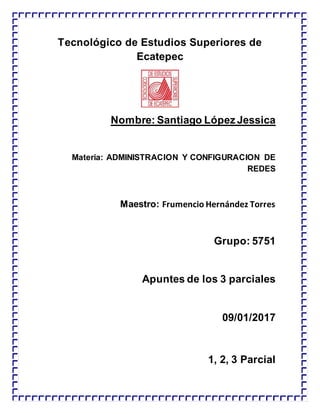 Tecnológico de Estudios Superiores de
Ecatepec
Nombre: Santiago López Jessica
Materia: ADMINISTRACION Y CONFIGURACION DE
REDES
Maestro: Frumencio Hernández Torres
Grupo: 5751
Apuntes de los 3 parciales
09/01/2017
1, 2, 3 Parcial
 