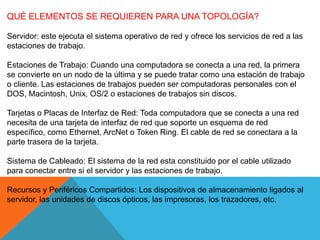 QUÉ ELEMENTOS SE REQUIEREN PARA UNA TOPOLOGÍA?
Servidor: este ejecuta el sistema operativo de red y ofrece los servicios de red a las
estaciones de trabajo.
Estaciones de Trabajo: Cuando una computadora se conecta a una red, la primera
se convierte en un nodo de la última y se puede tratar como una estación de trabajo
o cliente. Las estaciones de trabajos pueden ser computadoras personales con el
DOS, Macintosh, Unix, OS/2 o estaciones de trabajos sin discos.
Tarjetas o Placas de Interfaz de Red: Toda computadora que se conecta a una red
necesita de una tarjeta de interfaz de red que soporte un esquema de red
específico, como Ethernet, ArcNet o Token Ring. El cable de red se conectara a la
parte trasera de la tarjeta.
Sistema de Cableado: El sistema de la red esta constituido por el cable utilizado
para conectar entre si el servidor y las estaciones de trabajo.
Recursos y Periféricos Compartidos: Los dispositivos de almacenamiento ligados al
servidor, las unidades de discos ópticos, las impresoras, los trazadores, etc.
 