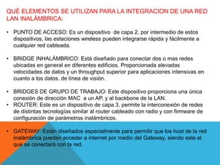 QUÉ ELEMENTOS SE UTILIZAN PARA LA INTEGRACION DE UNA RED
LAN INALÁMBRICA:
• PUNTO DE ACCESO: Es un dispositivo de capa 2, por intermedio de estos
dispositivos, las estaciones wireless pueden integrarse rápida y fácilmente a
cualquier red cableada.
• BRIDGE INHALÁMBRICO: Está diseñado para conectar dos o mas redes
ubicadas en general en diferentes edificios. Proporcionada elevadas
velocidades de datos y un throughput superior para aplicaciones intensivas en
cuanto a los datos, de línea de visión.
• BRIDGES DE GRUPO DE TRABAJO: Este dispositivo proporciona una única
conexión de dirección MAC a un AP, y al backbone de la LAN.
• ROUTER: Este es un dispositivo de capa 3, permite la interconexión de redes
de distintas tecnologías similar al router cableado con radio y con firmware de
configuración de parámetros inalámbricos.
• GATEWAY: Están diseñados especialmente para permitir que los host de la red
inalámbrica puedan acceder a internet por medio del Gateway, siendo este el
que se conectará con la red.
 