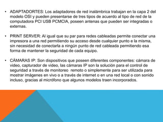 • ADAPTADORTES: Los adaptadores de red inalámbrica trabajan en la capa 2 del
modelo OSI y pueden presentarse de tres tipos de acuerdo al tipo de red de la
computadora PCI USB PCMCIA, poseen antenas que pueden ser integradas o
externas.
• PRINT SERVER: Al igual que su par para redes cableadas permite conectar una
impresora a una red permitiendo su acceso desde cualquier punto e la misma,
sin necesidad de conectarla a ningún punto de red cableada permitiendo esa
forma de mantener la seguridad de cada equipo.
• CÁMARAS IP: Son dispositivos que poseen diferentes componentes: cámara de
video, capturador de video, las cámaras IP son la solución para el control de
seguridad a través de monitoreo remoto o simplemente para ser utilizada para
mostrar imágenes en vivo o a través de internet o en una red local o con sonido
incluso, gracias al micrófono que algunos modelos traen incorporados.
 