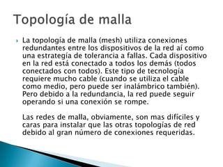    La topología de malla (mesh) utiliza conexiones
    redundantes entre los dispositivos de la red aí como
    una estrategía de tolerancia a fallas. Cada dispositivo
    en la red está conectado a todos los demás (todos
    conectados con todos). Este tipo de tecnología
    requiere mucho cable (cuando se utiliza el cable
    como medio, pero puede ser inalámbrico también).
    Pero debido a la redundancia, la red puede seguir
    operando si una conexión se rompe.

    Las redes de malla, obviamente, son mas difíciles y
    caras para instalar que las otras topologías de red
    debido al gran número de conexiones requeridas.
 