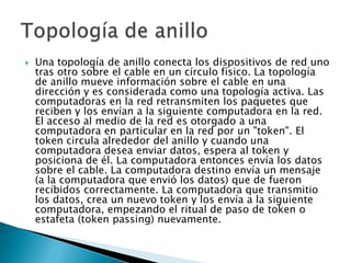    Una topología de anillo conecta los dispositivos de red uno
    tras otro sobre el cable en un círculo físico. La topología
    de anillo mueve información sobre el cable en una
    dirección y es considerada como una topología activa. Las
    computadoras en la red retransmiten los paquetes que
    reciben y los envían a la siguiente computadora en la red.
    El acceso al medio de la red es otorgado a una
    computadora en particular en la red por un "token". El
    token circula alrededor del anillo y cuando una
    computadora desea enviar datos, espera al token y
    posiciona de él. La computadora entonces envía los datos
    sobre el cable. La computadora destino envía un mensaje
    (a la computadora que envió los datos) que de fueron
    recibidos correctamente. La computadora que transmitio
    los datos, crea un nuevo token y los envía a la siguiente
    computadora, empezando el ritual de paso de token o
    estafeta (token passing) nuevamente.
 