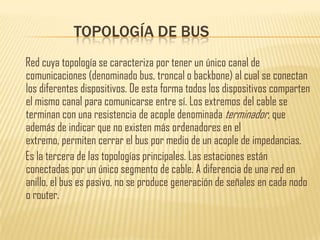 TOPOLOGÍA DE BUS
Red cuya topología se caracteriza por tener un único canal de
comunicaciones (denominado bus, troncal o backbone) al cual se conectan
los diferentes dispositivos. De esta forma todos los dispositivos comparten
el mismo canal para comunicarse entre sí. Los extremos del cable se
terminan con una resistencia de acople denominada terminador, que
además de indicar que no existen más ordenadores en el
extremo, permiten cerrar el bus por medio de un acople de impedancias.
Es la tercera de las topologías principales. Las estaciones están
conectadas por un único segmento de cable. A diferencia de una red en
anillo, el bus es pasivo, no se produce generación de señales en cada nodo
o router.
 