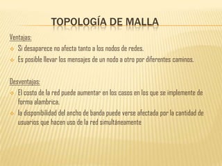 TOPOLOGÍA DE MALLA
Ventajas:
 Si desaparece no afecta tanto a los nodos de redes.

 Es posible llevar los mensajes de un nodo a otro por diferentes caminos.



Desventajas:
 El costo de la red puede aumentar en los casos en los que se implemente de
   forma alambrica.
 la disponibilidad del ancho de banda puede verse afectada por la cantidad de
   usuarios que hacen uso de la red simultáneamente
 