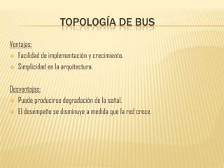 TOPOLOGÍA DE BUS
Ventajas:
 Facilidad de implementación y crecimiento.

 Simplicidad en la arquitectura.



Desventajas:
 Puede producirse degradación de la señal.

 El desempeño se disminuye a medida que la red crece.
 