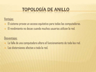 TOPOLOGÍA DE ANILLO
Ventajas:
 El sistema provee un acceso equitativo para todas las computadoras.

 El rendimiento no decae cuando muchos usuarios utilizan la red.



Desventajas:
 La falla de una computadora altera el funcionamiento de toda lea red.

 Las distorsiones afectan a toda la red.
 