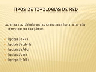 TIPOS DE TOPOLOGÍAS DE RED


Las formas mas habituales que nos podemos encontrar en estas redes
  informáticas son las siguientes:

   Topología De Malla
   Topología De Estrella
   Topología De Árbol
   Topología De Bus
   Topología De Anillo
 