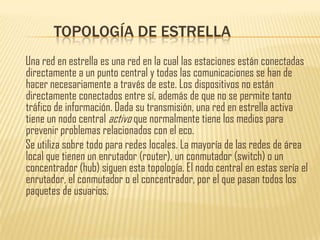 TOPOLOGÍA DE ESTRELLA
Una red en estrella es una red en la cual las estaciones están conectadas
directamente a un punto central y todas las comunicaciones se han de
hacer necesariamente a través de este. Los dispositivos no están
directamente conectados entre sí, además de que no se permite tanto
tráfico de información. Dada su transmisión, una red en estrella activa
tiene un nodo central activo que normalmente tiene los medios para
prevenir problemas relacionados con el eco.
Se utiliza sobre todo para redes locales. La mayoría de las redes de área
local que tienen un enrutador (router), un conmutador (switch) o un
concentrador (hub) siguen esta topología. El nodo central en estas sería el
enrutador, el conmutador o el concentrador, por el que pasan todos los
paquetes de usuarios.
 