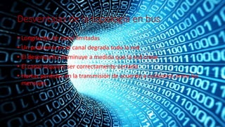 Desventajas de la topología en bus
• Longitudes de canal limitadas
• Un problema en el canal degrada toda la red
• El desempeño disminuye a medida que la red crese
• El canal requiere ser correctamente cerrado
• Hartas perdidas en la transmisión de acuerdo a colisiones entre los
mensajes
 