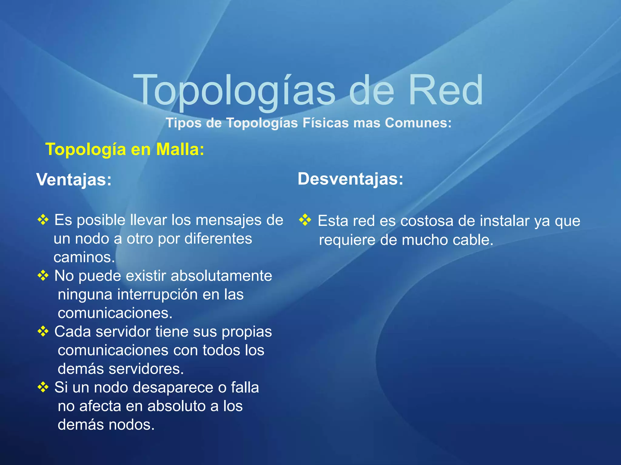 Topologías de Red
Tipos de Topologías Físicas mas Comunes:
Topología en Malla:
Ventajas:
 Es posible llevar los mensajes de
un nodo a otro por diferentes
caminos.
 No puede existir absolutamente
ninguna interrupción en las
comunicaciones.
 Cada servidor tiene sus propias
comunicaciones con todos los
demás servidores.
 Si un nodo desaparece o falla
no afecta en absoluto a los
demás nodos.
Desventajas:
 Esta red es costosa de instalar ya que
requiere de mucho cable.
 