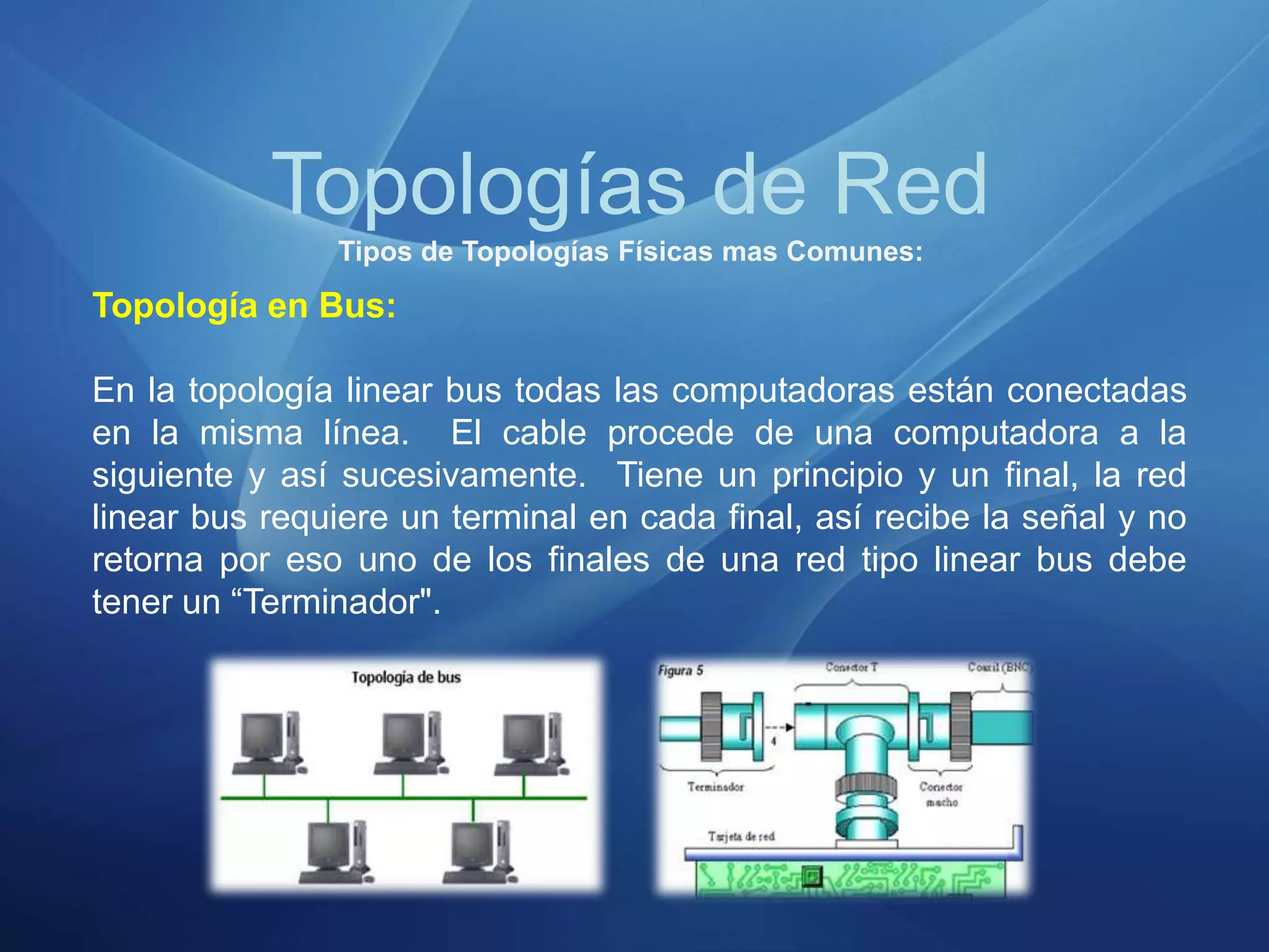 Topologías de Red
Tipos de Topologías Físicas mas Comunes:
Topología en Bus:
En la topología linear bus todas las computadoras están conectadas
en la misma línea. El cable procede de una computadora a la
siguiente y así sucesivamente. Tiene un principio y un final, la red
linear bus requiere un terminal en cada final, así recibe la señal y no
retorna por eso uno de los finales de una red tipo linear bus debe
tener un “Terminador".
 