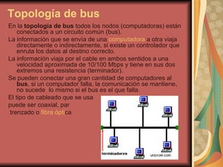 Topología de bus En la  topología de bus  todos los nodos (computadoras) están conectados a un circuito común (bus). La información que se envía de una  computadora  a otra viaja directamente o indirectamente, si existe un controlador que enruta los datos al destino correcto. La información viaja por el cable en ambos sentidos a una velocidad aproximada de 10/100 Mbps y tiene en sus dos extremos una resistencia (terminador). Se pueden conectar una gran cantidad de computadores al  bus , si un computador falla, la comunicación se mantiene, no sucede  lo mismo si el bus es el que falla. El tipo de cableado que se usa  puede ser coaxial, par trenzado o  fibra ópti ca 