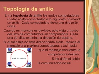 Topología de anillo En la  topología de anillo  los nodos computadoras (nodos) están conectadas a la siguiente, formando un anillo. Cada computadora tiene una dirección única. Cuando un mensaje es enviado, este viaja a través del lazo de computadora en computadora. Cada una de ellas examina la dirección de destino. Si el mensaje no está direccionado a ella, reenvía el mensaje a la próxima computadora, y así hasta que el mensaje encuentre la computadora destino. Si se daña el cable, la comunicación no es posible  