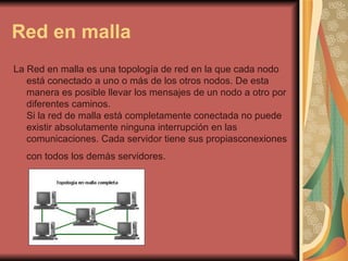 Red en malla La Red en malla es una topología de red en la que cada nodo está conectado a uno o más de los otros nodos. De esta manera es posible llevar los mensajes de un nodo a otro por diferentes caminos. Si la red de malla está completamente conectada no puede existir absolutamente ninguna interrupción en las comunicaciones. Cada servidor tiene sus propiasconexiones con todos los demás servidores.   