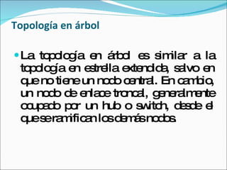 Topología en árbol La topología en árbol es similar a la topología en estrella extendida, salvo en que no tiene un nodo central. En cambio, un nodo de enlace troncal, generalmente ocupado por un hub o switch, desde el que se ramifican los demás nodos.  